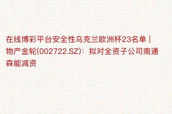在线博彩平台安全性乌克兰欧洲杯23名单 | 物产金轮(002722.SZ)：拟对全资子公司南通森能减资