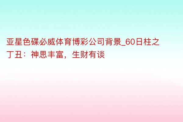 亚星色碟必威体育博彩公司背景_60日柱之丁丑：神思丰富，生财有谈