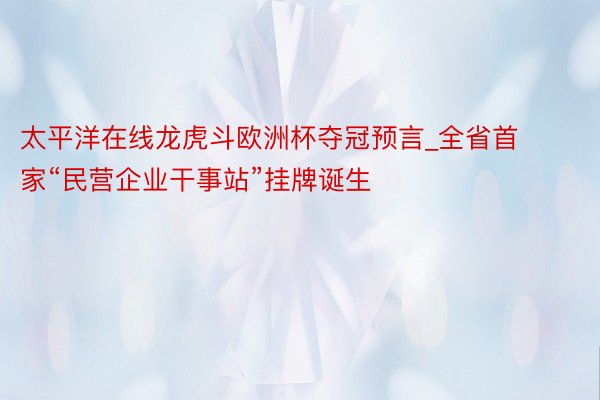 太平洋在线龙虎斗欧洲杯夺冠预言_全省首家“民营企业干事站”挂牌诞生