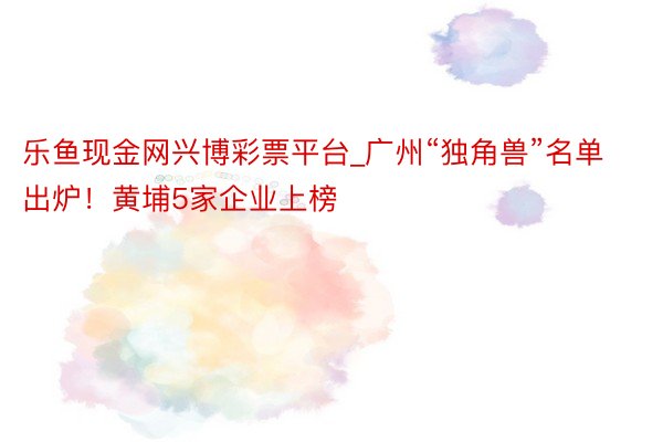 乐鱼现金网兴博彩票平台_广州“独角兽”名单出炉！黄埔5家企业上榜