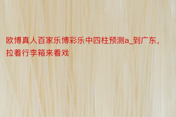 欧博真人百家乐博彩乐中四柱预测a_到广东，拉着行李箱来看戏