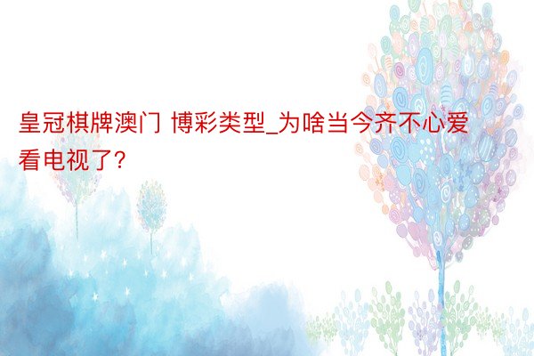 皇冠棋牌澳门 博彩类型_为啥当今齐不心爱看电视了？