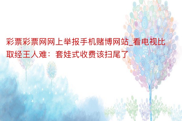彩票彩票网网上举报手机赌博网站_看电视比取经王人难：套娃式收费该扫尾了
