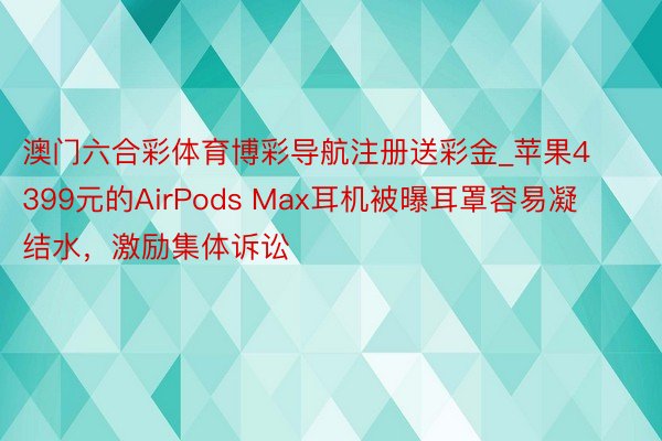 澳门六合彩体育博彩导航注册送彩金_苹果4399元的AirPods Max耳机被曝耳罩容易凝结水，激励集体诉讼