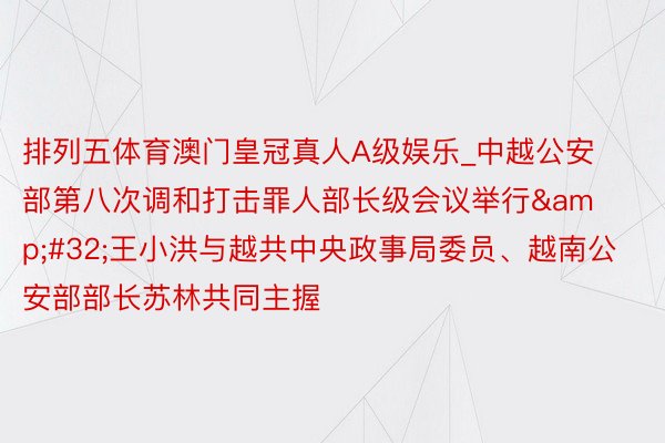 排列五体育澳门皇冠真人A级娱乐_中越公安部第八次调和打击罪人部长级会议举行&#32;王小洪与越共中央政事局委员、越南公安部部长苏林共同主握