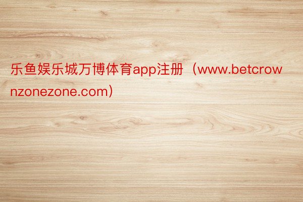 乐鱼娱乐城万博体育app注册（www.betcrownzonezone.com）