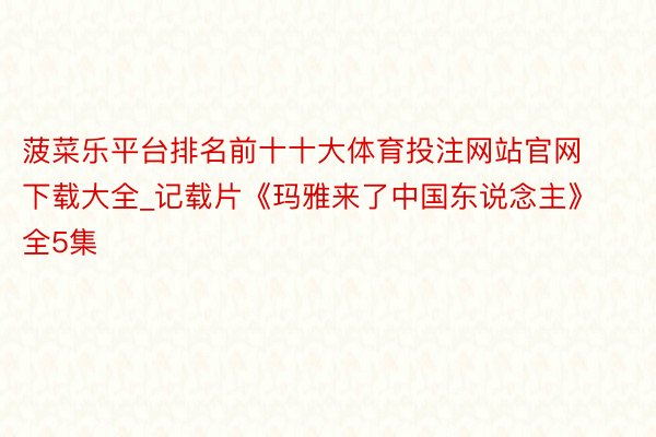 菠菜乐平台排名前十十大体育投注网站官网下载大全_记载片《玛雅来了中国东说念主》全5集