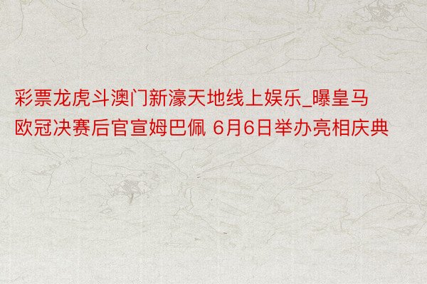 彩票龙虎斗澳门新濠天地线上娱乐_曝皇马欧冠决赛后官宣姆巴佩 6月6日举办亮相庆典