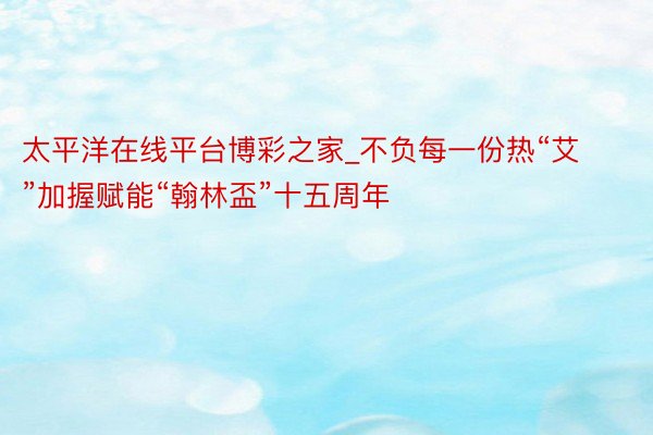 太平洋在线平台博彩之家_不负每一份热“艾”加握赋能“翰林盃”十五周年