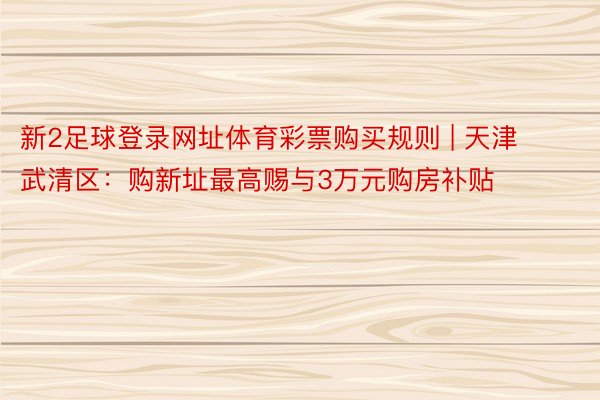 新2足球登录网址体育彩票购买规则 | 天津武清区：购新址最高赐与3万元购房补贴