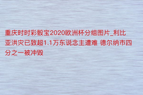 重庆时时彩骰宝2020欧洲杯分组图片_利比亚洪灾已致超1.1万东说念主遭难 德尔纳市四分之一被冲毁
