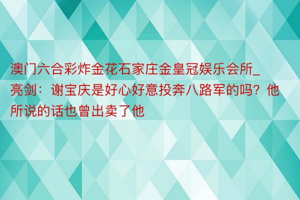 澳门六合彩炸金花石家庄金皇冠娱乐会所_亮剑：谢宝庆是好心好意投奔八路军的吗？他所说的话也曾出卖了他