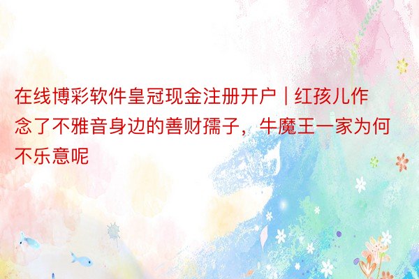 在线博彩软件皇冠现金注册开户 | 红孩儿作念了不雅音身边的善财孺子，牛魔王一家为何不乐意呢