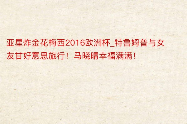 亚星炸金花梅西2016欧洲杯_特鲁姆普与女友甘好意思旅行！马晓晴幸福满满！