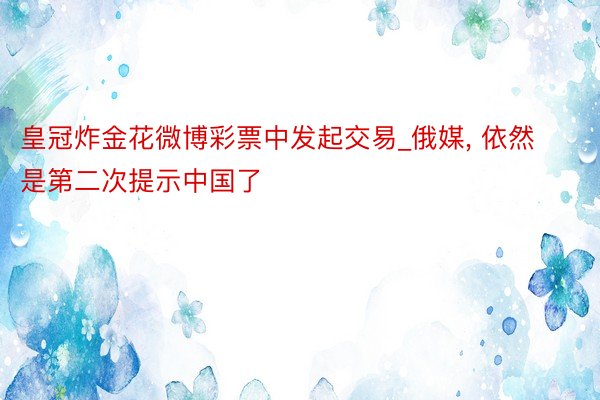 皇冠炸金花微博彩票中发起交易_俄媒, 依然是第二次提示中国了