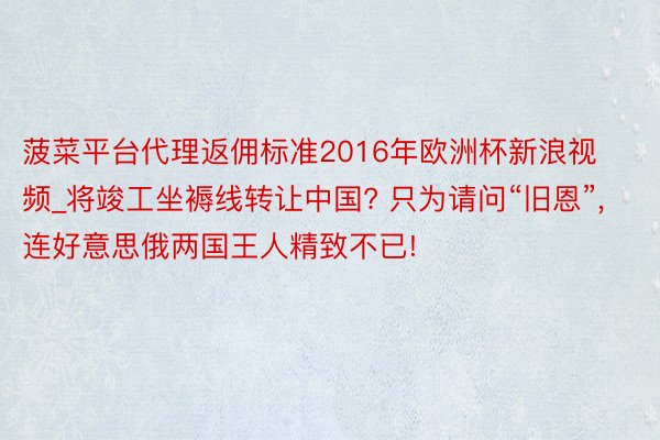菠菜平台代理返佣标准2016年欧洲杯新浪视频_将竣工坐褥线转让中国? 只为请问“旧恩”, 连好意思俄两国王人精致不已!