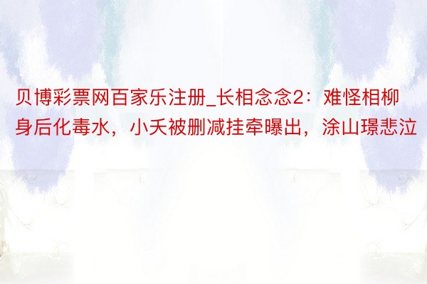 贝博彩票网百家乐注册_长相念念2：难怪相柳身后化毒水，小夭被删减挂牵曝出，涂山璟悲泣