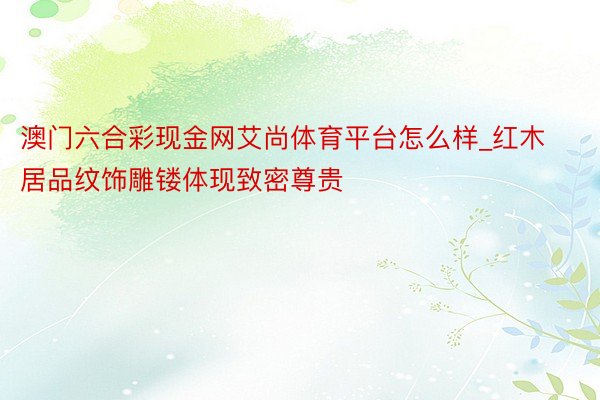 澳门六合彩现金网艾尚体育平台怎么样_红木居品纹饰雕镂体现致密尊贵