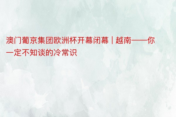 澳门葡京集团欧洲杯开幕闭幕 | 越南——你一定不知谈的冷常识
