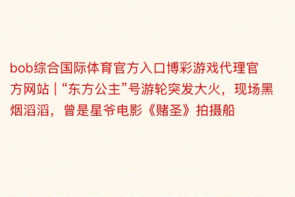 bob综合国际体育官方入口博彩游戏代理官方网站 | “东方公主”号游轮突发大火，现场黑烟滔滔，曾是星爷电影《赌圣》拍摄船