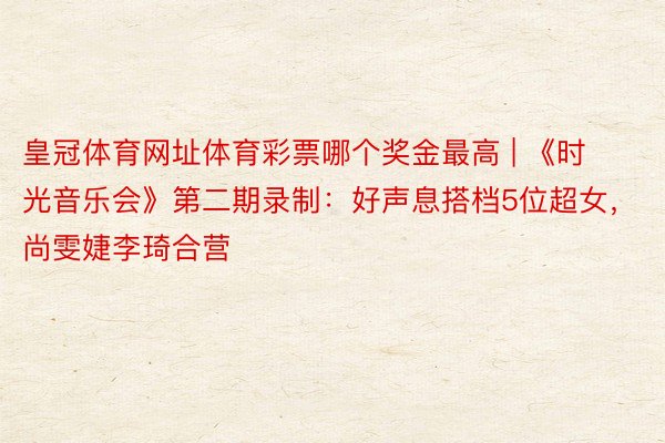 皇冠体育网址体育彩票哪个奖金最高 | 《时光音乐会》第二期录制：好声息搭档5位超女，尚雯婕李琦合营