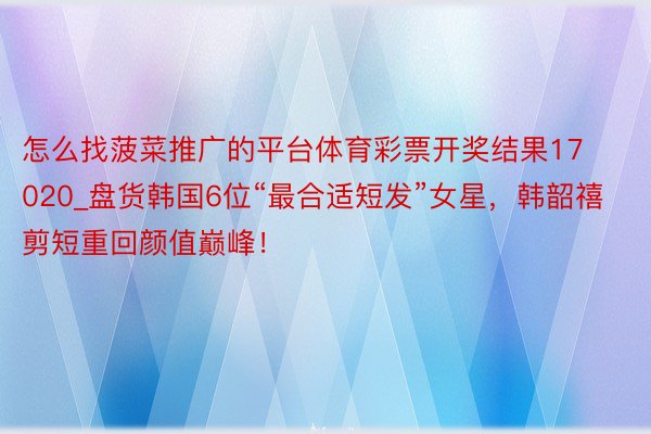 怎么找菠菜推广的平台体育彩票开奖结果17020_盘货韩国6位“最合适短发”女星，韩韶禧剪短重回颜值巅峰！