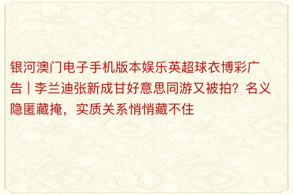 银河澳门电子手机版本娱乐英超球衣博彩广告 | 李兰迪张新成甘好意思同游又被拍?名义隐匿藏掩,实质关系悄悄藏不住