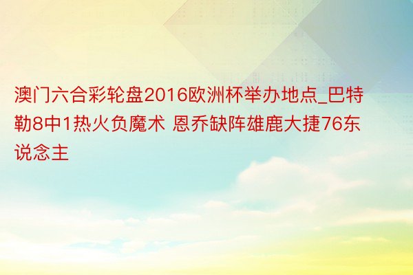 澳门六合彩轮盘2016欧洲杯举办地点_巴特勒8中1热火负魔术 恩乔缺阵雄鹿大捷76东说念主