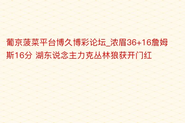 葡京菠菜平台博久博彩论坛_浓眉36+16詹姆斯16分 湖东说念主力克丛林狼获开门红