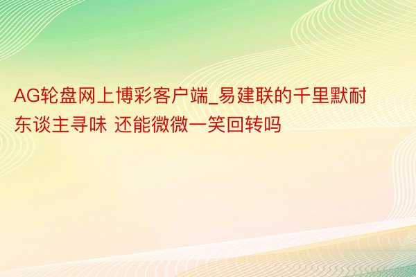AG轮盘网上博彩客户端_易建联的千里默耐东谈主寻味 还能微微一笑回转吗