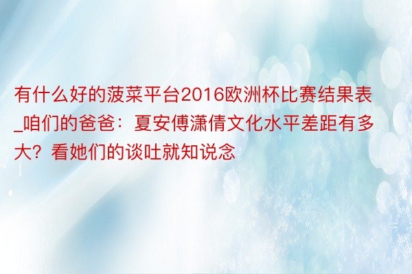 有什么好的菠菜平台2016欧洲杯比赛结果表_咱们的爸爸：夏安傅潇倩文化水平差距有多大？看她们的谈吐就知说念