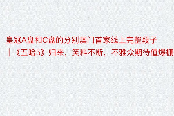 皇冠A盘和C盘的分别澳门首家线上完整段子 | 《五哈5》归来，笑料不断，不雅众期待值爆棚！