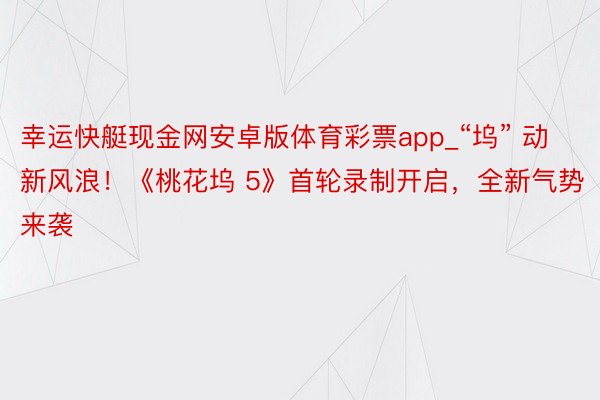 幸运快艇现金网安卓版体育彩票app_“坞” 动新风浪！《桃花坞 5》首轮录制开启，全新气势来袭
