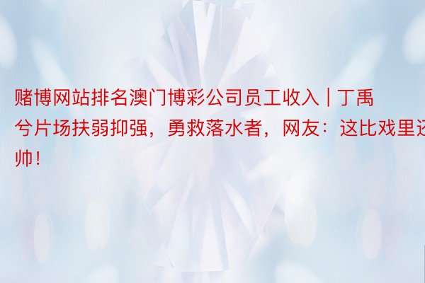 赌博网站排名澳门博彩公司员工收入 | 丁禹兮片场扶弱抑强，勇救落水者，网友：这比戏里还帅！
