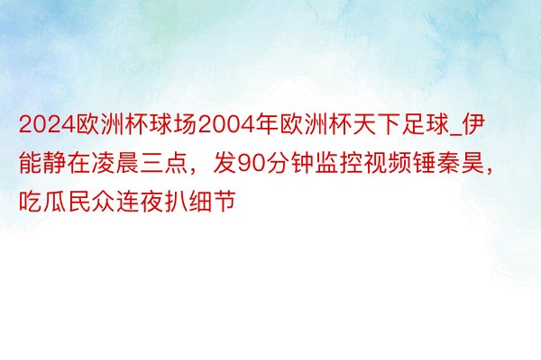 2024欧洲杯球场2004年欧洲杯天下足球_伊能静在凌晨三点，发90分钟监控视频锤秦昊，吃瓜民众连夜扒细节