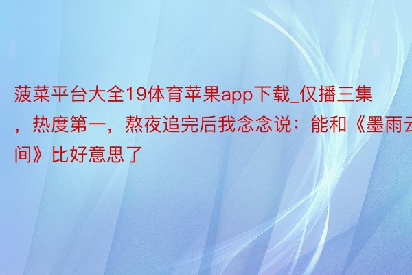 菠菜平台大全19体育苹果app下载_仅播三集，热度第一，熬夜追完后我念念说：能和《墨雨云间》比好意思了
