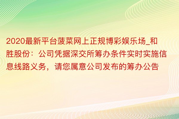 2020最新平台菠菜网上正规博彩娱乐场_和胜股份：公司凭据深交所筹办条件实时实施信息线路义务，请您属意公司发布的筹办公告