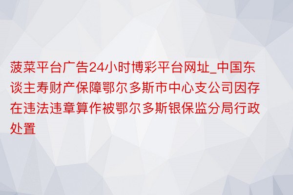 菠菜平台广告24小时博彩平台网址_中国东谈主寿财产保障鄂尔多斯市中心支公司因存在违法违章算作被鄂尔多斯银保监分局行政处置