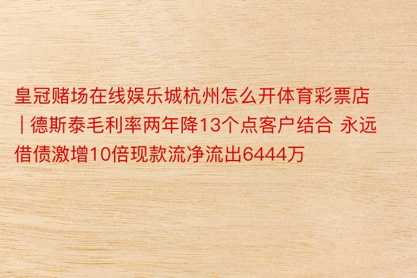 皇冠赌场在线娱乐城杭州怎么开体育彩票店 | 德斯泰毛利率两年降13个点客户结合 永远借债激增10倍现款流净流出6444万