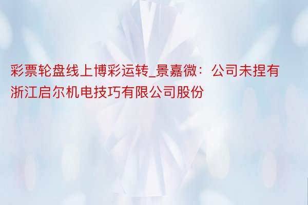 彩票轮盘线上博彩运转_景嘉微：公司未捏有浙江启尔机电技巧有限公司股份