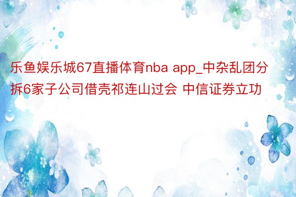 乐鱼娱乐城67直播体育nba app_中杂乱团分拆6家子公司借壳祁连山过会 中信证券立功