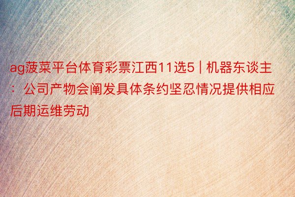 ag菠菜平台体育彩票江西11选5 | 机器东谈主：公司产物会阐发具体条约坚忍情况提供相应后期运维劳动